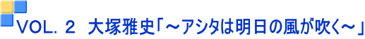VOL.2 大塚雅史「~アシタは明日の風が吹く~」