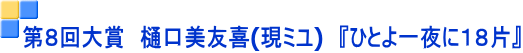 第８回大賞　樋口美友喜(現ミユ)　『ひとよ一夜に１８片』