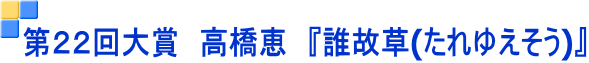 第２２回大賞　高橋恵　『誰故草(たれゆえそう)』