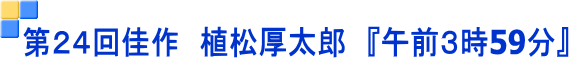 第２４回佳作　植松厚太郎　『午前３時59分』